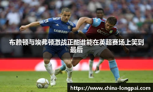 布赖顿与埃弗顿激战正酣谁能在英超赛场上笑到最后